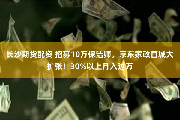 长沙期货配资 招募10万保洁师，京东家政百城大扩张！30%以上月入过万