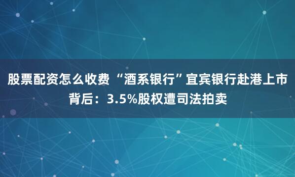 股票配资怎么收费 “酒系银行”宜宾银行赴港上市背后：3.5%股权遭司法拍卖