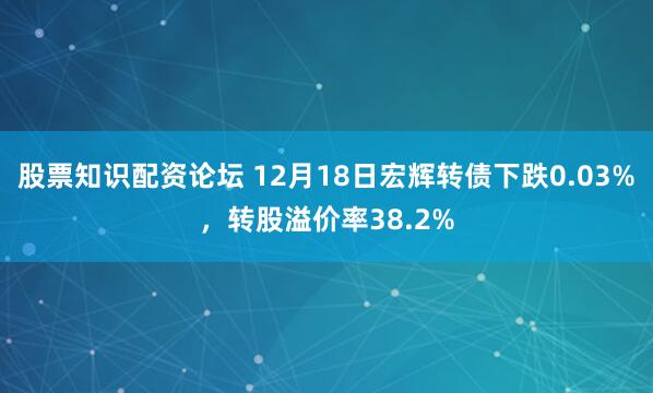 股票知识配资论坛 12月18日宏辉转债下跌0.03%，转股溢价率38.2%