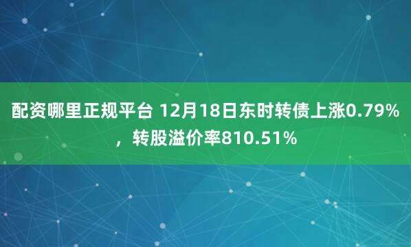 配资哪里正规平台 12月18日东时转债上涨0.79%，转股溢价率810.51%