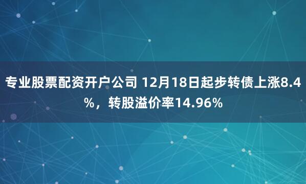 专业股票配资开户公司 12月18日起步转债上涨8.4%，转股溢价率14.96%