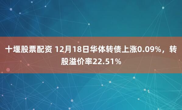 十堰股票配资 12月18日华体转债上涨0.09%，转股溢价率22.51%