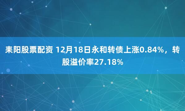 耒阳股票配资 12月18日永和转债上涨0.84%，转股溢价率27.18%