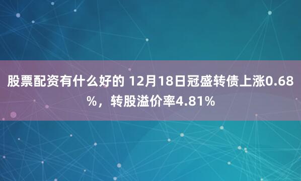 股票配资有什么好的 12月18日冠盛转债上涨0.68%，转股溢价率4.81%