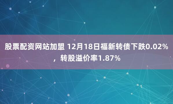 股票配资网站加盟 12月18日福新转债下跌0.02%，转股溢价率1.87%