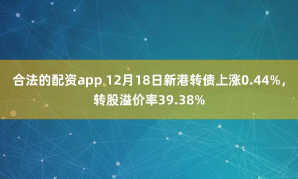 合法的配资app 12月18日新港转债上涨0.44%，转股溢价率39.38%