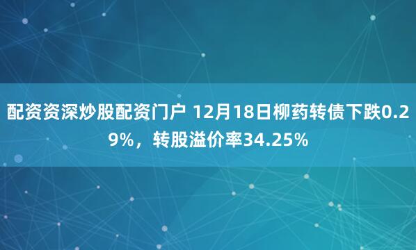 配资资深炒股配资门户 12月18日柳药转债下跌0.29%，转股溢价率34.25%