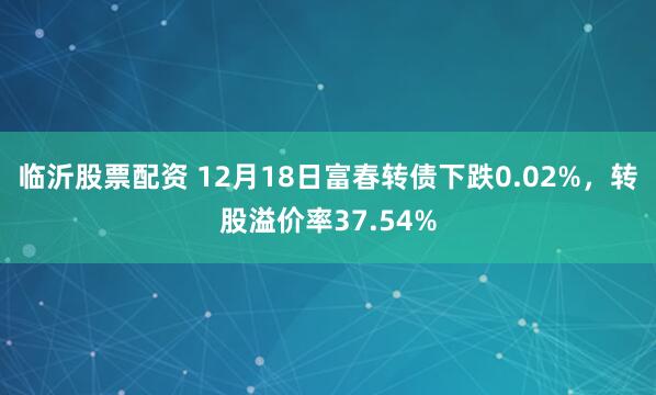 临沂股票配资 12月18日富春转债下跌0.02%，转股溢价率37.54%