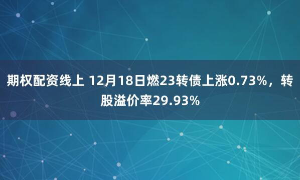 期权配资线上 12月18日燃23转债上涨0.73%，转股溢价率29.93%