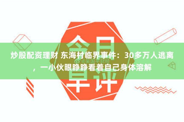 炒股配资理财 东海村临界事件：30多万人逃离，一小伙眼睁睁看着自己身体溶解