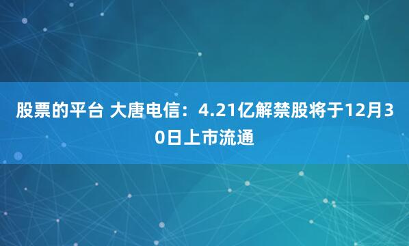 股票的平台 大唐电信：4.21亿解禁股将于12月30日上市流通