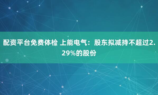 配资平台免费体检 上能电气：股东拟减持不超过2.29%的股份