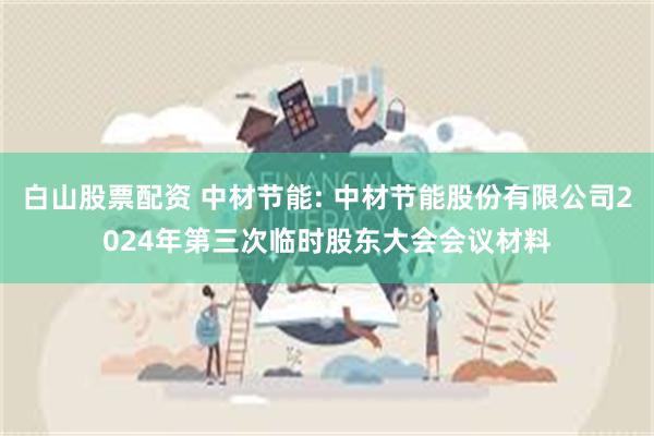 白山股票配资 中材节能: 中材节能股份有限公司2024年第三次临时股东大会会议材料