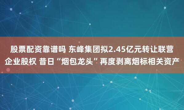 股票配资靠谱吗 东峰集团拟2.45亿元转让联营企业股权 昔日“烟包龙头”再度剥离烟标相关资产