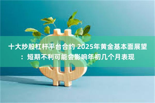 十大炒股杠杆平台合约 2025年黄金基本面展望：短期不利可能会影响年初几个月表现