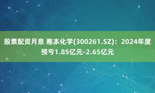 股票配资月息 雅本化学(300261.SZ)：2024年度预亏1.85亿元-2.65亿元