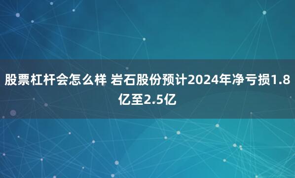 股票杠杆会怎么样 岩石股份预计2024年净亏损1.8亿至2.5亿