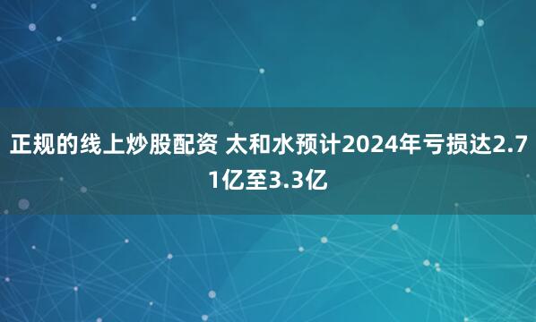 正规的线上炒股配资 太和水预计2024年亏损达2.71亿至3.3亿