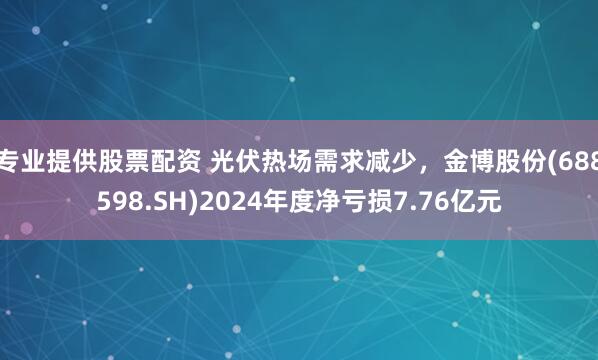 专业提供股票配资 光伏热场需求减少，金博股份(688598.SH)2024年度净亏损7.76亿元