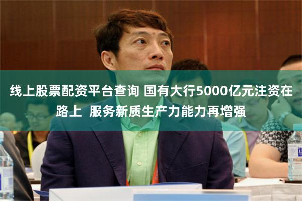 线上股票配资平台查询 国有大行5000亿元注资在路上  服务新质生产力能力再增强