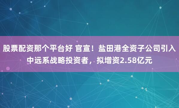 股票配资那个平台好 官宣！盐田港全资子公司引入中远系战略投资者，拟增资2.58亿元